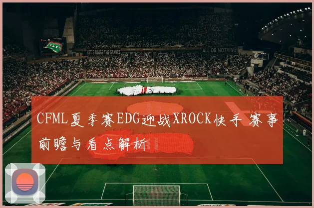 CFML夏季赛EDG迎战XROCK快手 赛事前瞻与看点解析