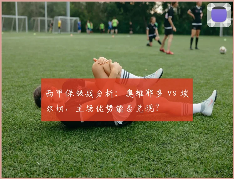 西甲保级战分析:奥维耶多 vs 埃尔切,主场优势能否兑现?