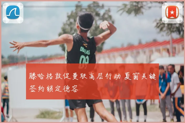 滕哈格敦促曼联高层行动 夏窗关键签约锁定德容