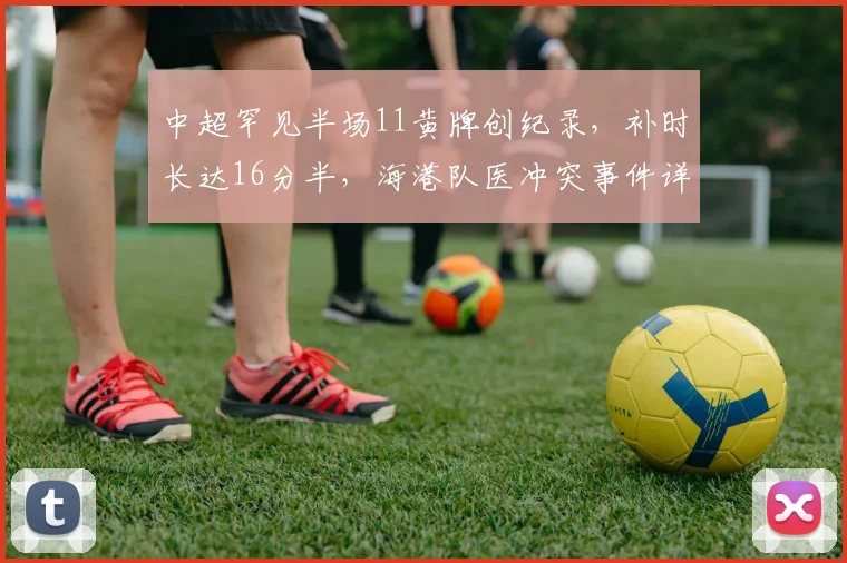 中超罕见半场11黄牌创纪录，补时长达16分半，海港队医冲突事件详解