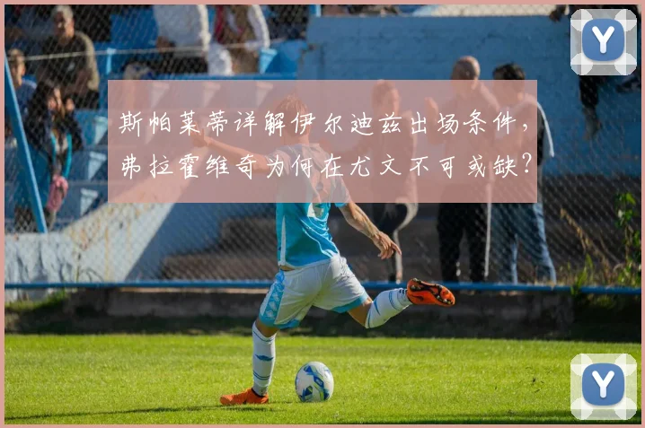 斯帕莱蒂详解伊尔迪兹出场条件,弗拉霍维奇为何在尤文不可或缺?