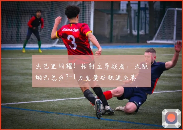 杰巴里闪耀!传射主导战局,大阪钢巴总分3-1力克曼谷联进决赛
