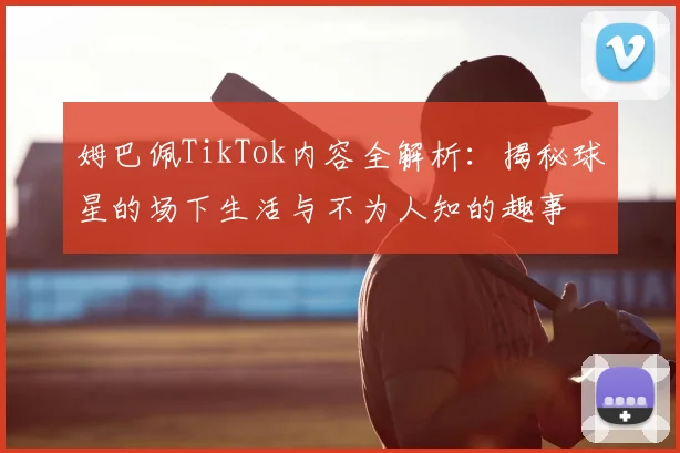 姆巴佩TikTok内容全解析：揭秘球星的场下生活与不为人知的趣事