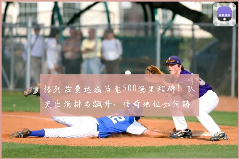 格列兹曼达成马竞500场里程碑!队史出场排名飙升,传奇地位如何铸就?