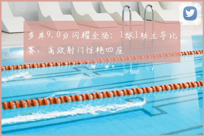 多库9.0分闪耀全场:1球1助主导比赛,高效射门惊艳四座