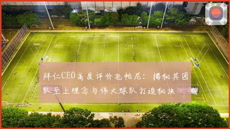 拜仁CEO高度评价孔帕尼：揭秘其团队至上理念与伟大球队打造秘诀
