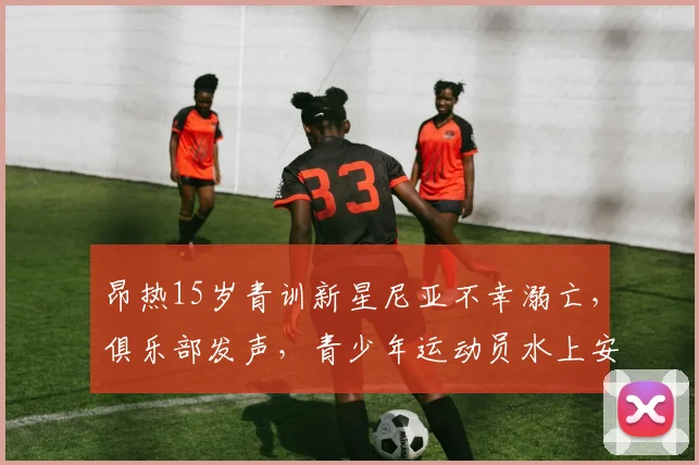 昂热15岁青训新星尼亚不幸溺亡，俱乐部发声，青少年运动员水上安全引深思