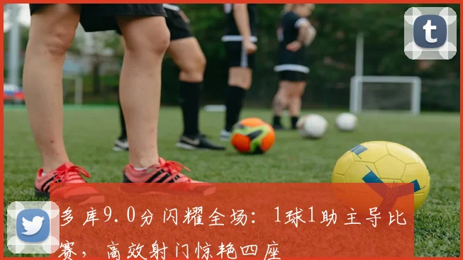 多库9.0分闪耀全场:1球1助主导比赛,高效射门惊艳四座