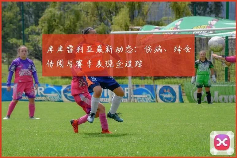 库库雷利亚最新动态:伤病、转会传闻与赛季表现全追踪