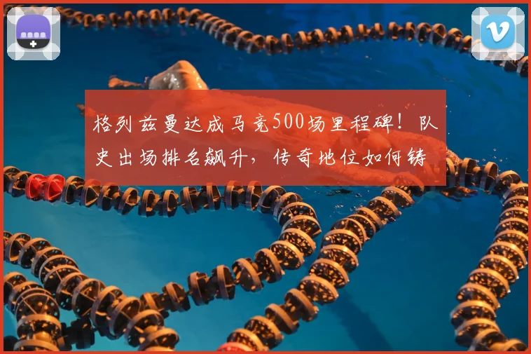 格列兹曼达成马竞500场里程碑!队史出场排名飙升,传奇地位如何铸就?