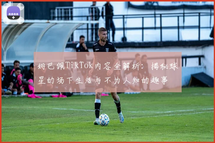 姆巴佩TikTok内容全解析:揭秘球星的场下生活与不为人知的趣事
