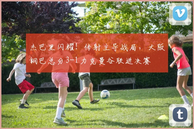 杰巴里闪耀！传射主导战局，大阪钢巴总分3-1力克曼谷联进决赛
